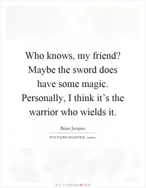 Who knows, my friend? Maybe the sword does have some magic. Personally, I think it’s the warrior who wields it Picture Quote #1