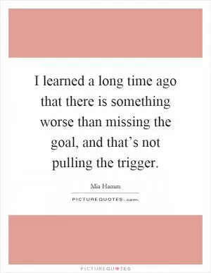 I learned a long time ago that there is something worse than missing the goal, and that’s not pulling the trigger Picture Quote #1