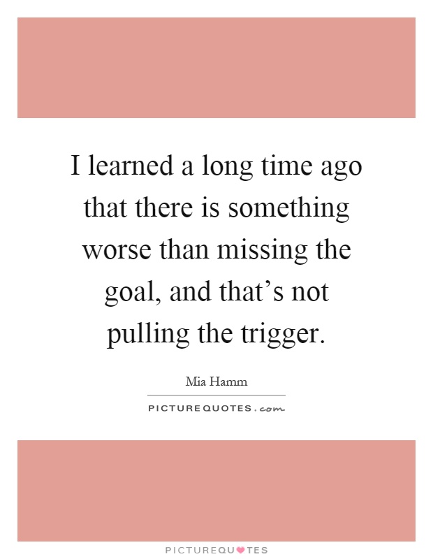I learned a long time ago that there is something worse than missing the goal, and that's not pulling the trigger Picture Quote #1