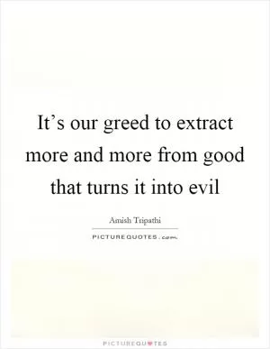 It’s our greed to extract more and more from good that turns it into evil Picture Quote #1