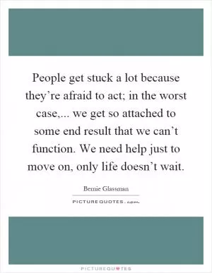 People get stuck a lot because they’re afraid to act; in the worst case,... we get so attached to some end result that we can’t function. We need help just to move on, only life doesn’t wait Picture Quote #1