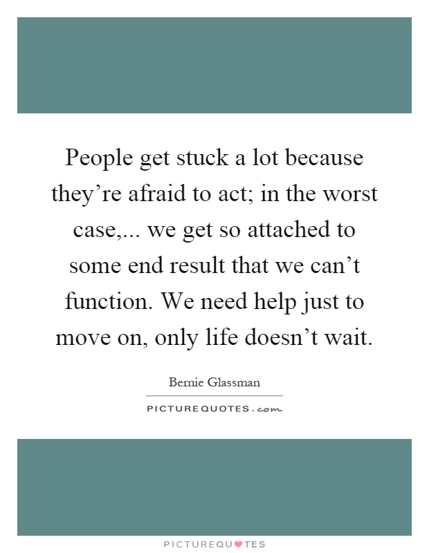People get stuck a lot because they're afraid to act; in the worst case,... we get so attached to some end result that we can't function. We need help just to move on, only life doesn't wait Picture Quote #1