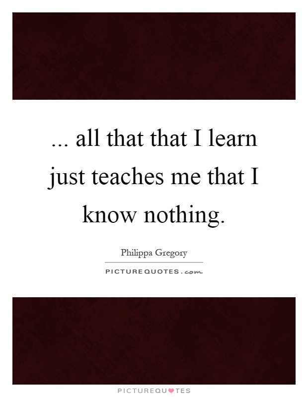 ... all that that I learn just teaches me that I know nothing Picture Quote #1