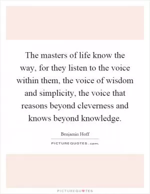 The masters of life know the way, for they listen to the voice within them, the voice of wisdom and simplicity, the voice that reasons beyond cleverness and knows beyond knowledge Picture Quote #1