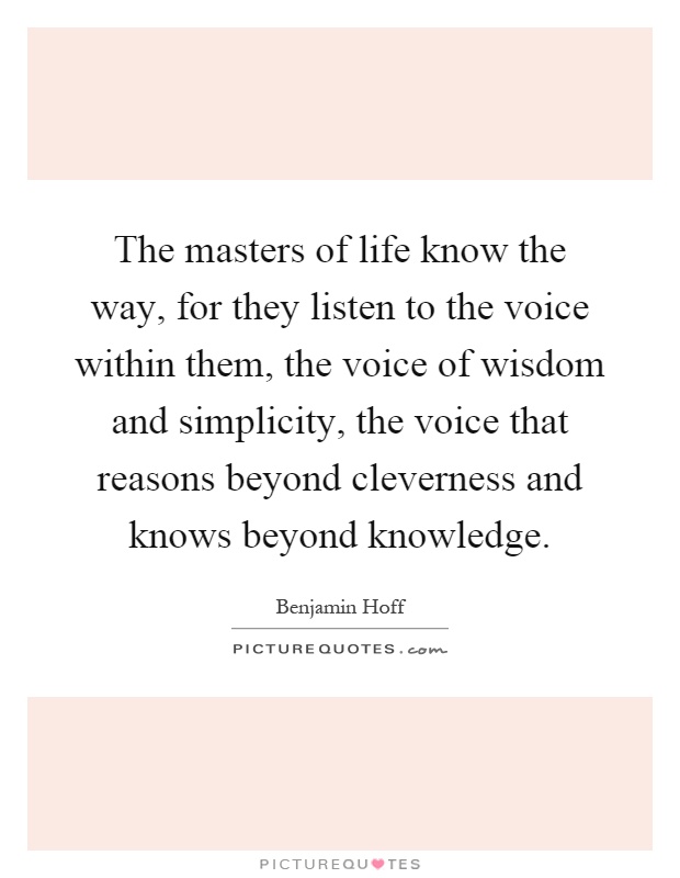 The masters of life know the way, for they listen to the voice within them, the voice of wisdom and simplicity, the voice that reasons beyond cleverness and knows beyond knowledge Picture Quote #1