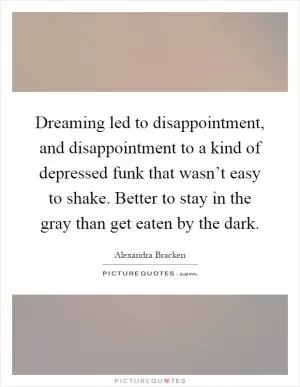 Dreaming led to disappointment, and disappointment to a kind of depressed funk that wasn’t easy to shake. Better to stay in the gray than get eaten by the dark Picture Quote #1