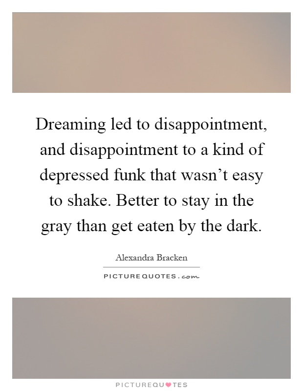 Dreaming led to disappointment, and disappointment to a kind of depressed funk that wasn't easy to shake. Better to stay in the gray than get eaten by the dark Picture Quote #1