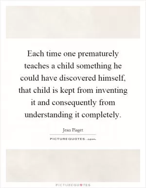 Each time one prematurely teaches a child something he could have discovered himself, that child is kept from inventing it and consequently from understanding it completely Picture Quote #1