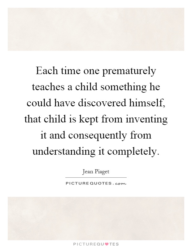 Each time one prematurely teaches a child something he could have discovered himself, that child is kept from inventing it and consequently from understanding it completely Picture Quote #1