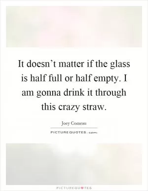 It doesn’t matter if the glass is half full or half empty. I am gonna drink it through this crazy straw Picture Quote #1