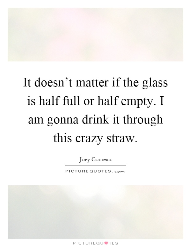 It doesn't matter if the glass is half full or half empty. I am gonna drink it through this crazy straw Picture Quote #1