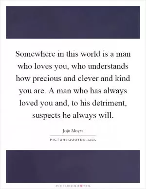 Somewhere in this world is a man who loves you, who understands how precious and clever and kind you are. A man who has always loved you and, to his detriment, suspects he always will Picture Quote #1