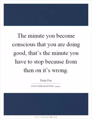 The minute you become conscious that you are doing good, that’s the minute you have to stop because from then on it’s wrong Picture Quote #1