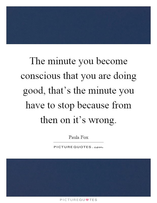 The minute you become conscious that you are doing good, that's the minute you have to stop because from then on it's wrong Picture Quote #1