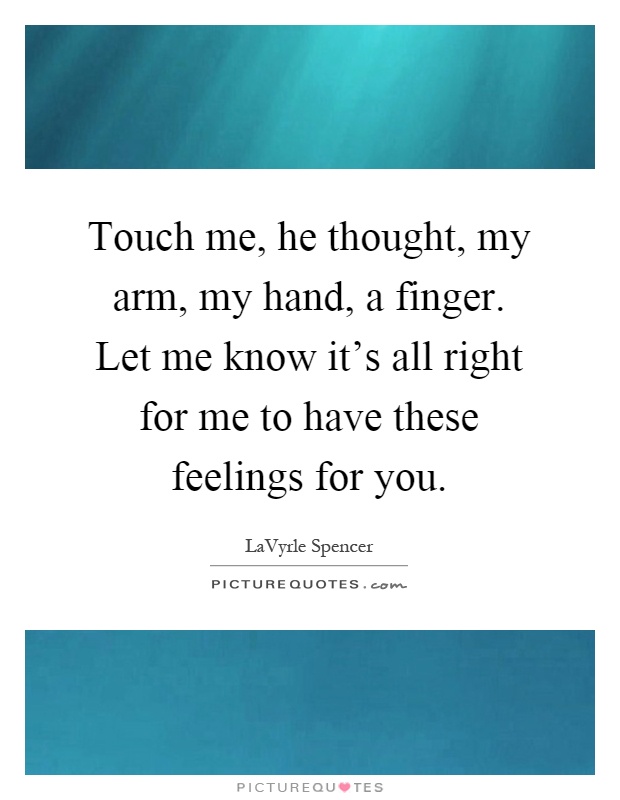 Touch me, he thought, my arm, my hand, a finger. Let me know it's all right for me to have these feelings for you Picture Quote #1