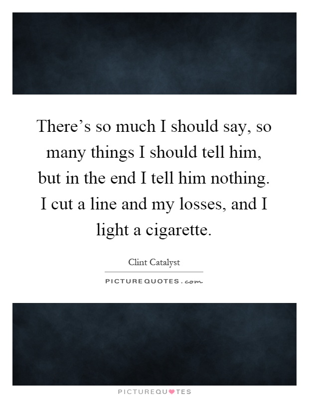 There's so much I should say, so many things I should tell him, but in the end I tell him nothing. I cut a line and my losses, and I light a cigarette Picture Quote #1