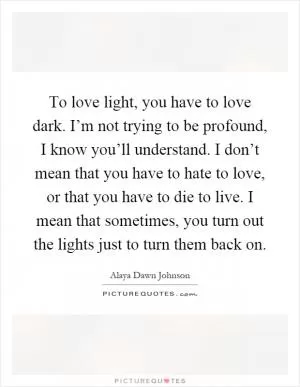 To love light, you have to love dark. I’m not trying to be profound, I know you’ll understand. I don’t mean that you have to hate to love, or that you have to die to live. I mean that sometimes, you turn out the lights just to turn them back on Picture Quote #1