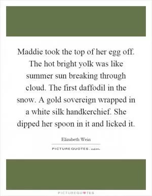 Maddie took the top of her egg off. The hot bright yolk was like summer sun breaking through cloud. The first daffodil in the snow. A gold sovereign wrapped in a white silk handkerchief. She dipped her spoon in it and licked it Picture Quote #1