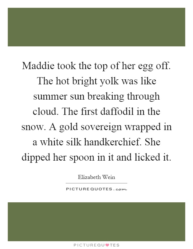Maddie took the top of her egg off. The hot bright yolk was like summer sun breaking through cloud. The first daffodil in the snow. A gold sovereign wrapped in a white silk handkerchief. She dipped her spoon in it and licked it Picture Quote #1