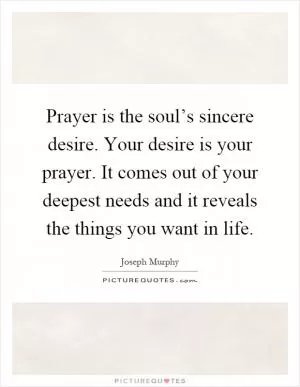 Prayer is the soul’s sincere desire. Your desire is your prayer. It comes out of your deepest needs and it reveals the things you want in life Picture Quote #1