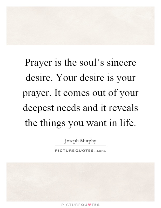 Prayer is the soul's sincere desire. Your desire is your prayer. It comes out of your deepest needs and it reveals the things you want in life Picture Quote #1