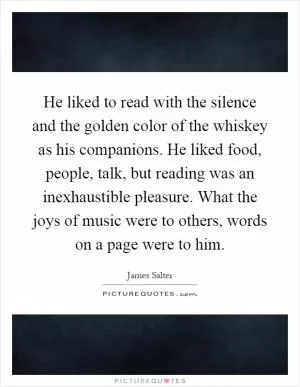 He liked to read with the silence and the golden color of the whiskey as his companions. He liked food, people, talk, but reading was an inexhaustible pleasure. What the joys of music were to others, words on a page were to him Picture Quote #1