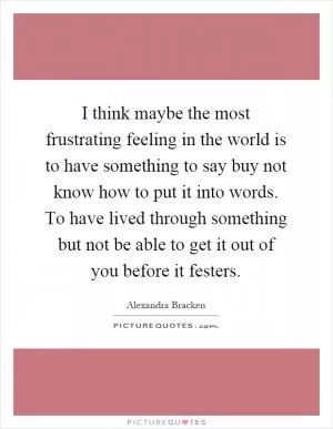 I think maybe the most frustrating feeling in the world is to have something to say buy not know how to put it into words. To have lived through something but not be able to get it out of you before it festers Picture Quote #1