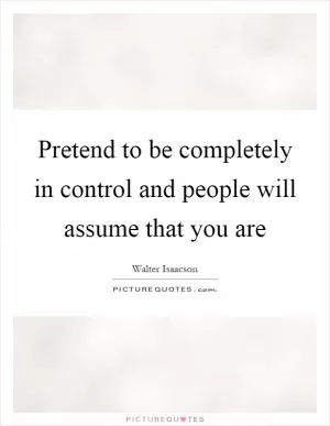 Pretend to be completely in control and people will assume that you are Picture Quote #1
