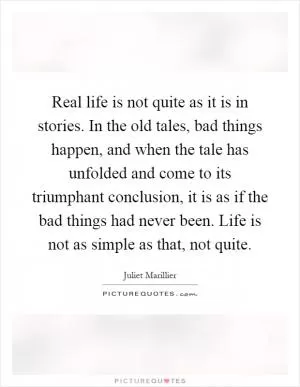 Real life is not quite as it is in stories. In the old tales, bad things happen, and when the tale has unfolded and come to its triumphant conclusion, it is as if the bad things had never been. Life is not as simple as that, not quite Picture Quote #1