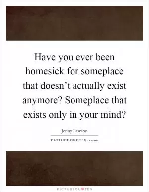 Have you ever been homesick for someplace that doesn’t actually exist anymore? Someplace that exists only in your mind? Picture Quote #1
