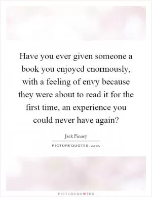 Have you ever given someone a book you enjoyed enormously, with a feeling of envy because they were about to read it for the first time, an experience you could never have again? Picture Quote #1