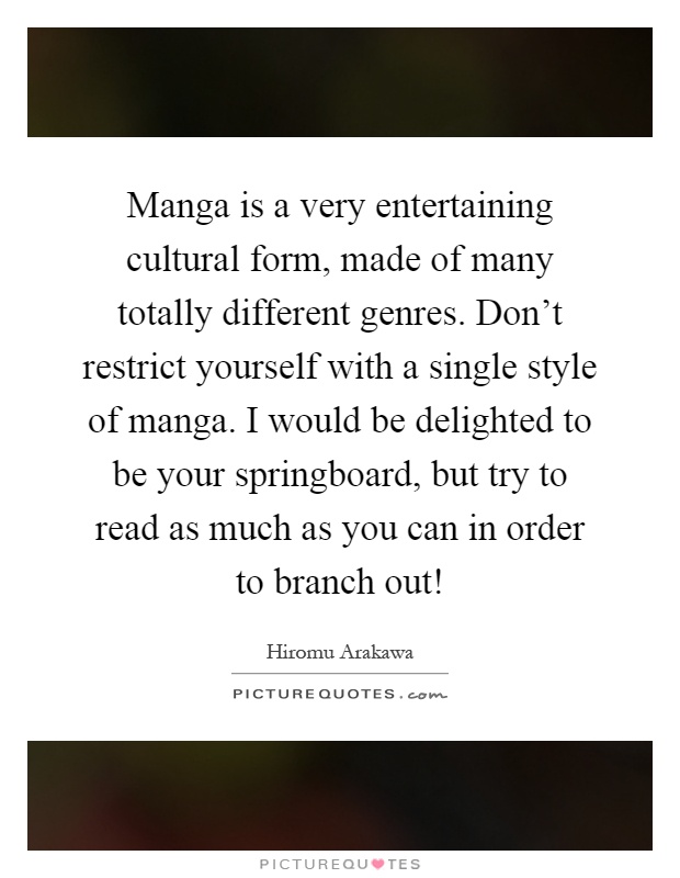 Manga is a very entertaining cultural form, made of many totally different genres. Don't restrict yourself with a single style of manga. I would be delighted to be your springboard, but try to read as much as you can in order to branch out! Picture Quote #1