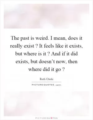 The past is weird. I mean, does it really exist? It feels like it exists, but where is it? And if it did exists, but doesn’t now, then where did it go? Picture Quote #1