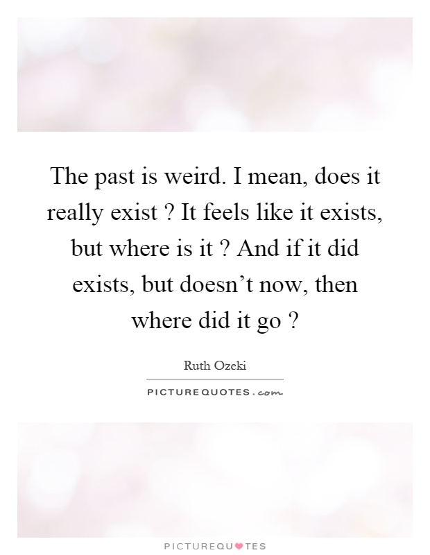 The past is weird. I mean, does it really exist? It feels like it exists, but where is it? And if it did exists, but doesn't now, then where did it go? Picture Quote #1