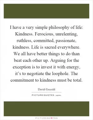 I have a very simple philosophy of life: Kindness. Ferocious, unrelenting, ruthless, committed, passionate, kindness. Life is sacred everywhere. We all have better things to do than beat each other up. Arguing for the exception is to invest it with energy, it’s to negotiate the loophole. The commitment to kindness must be total Picture Quote #1