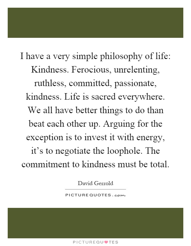 I have a very simple philosophy of life: Kindness. Ferocious, unrelenting, ruthless, committed, passionate, kindness. Life is sacred everywhere. We all have better things to do than beat each other up. Arguing for the exception is to invest it with energy, it's to negotiate the loophole. The commitment to kindness must be total Picture Quote #1