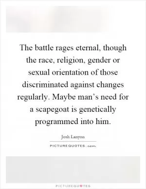 The battle rages eternal, though the race, religion, gender or sexual orientation of those discriminated against changes regularly. Maybe man’s need for a scapegoat is genetically programmed into him Picture Quote #1