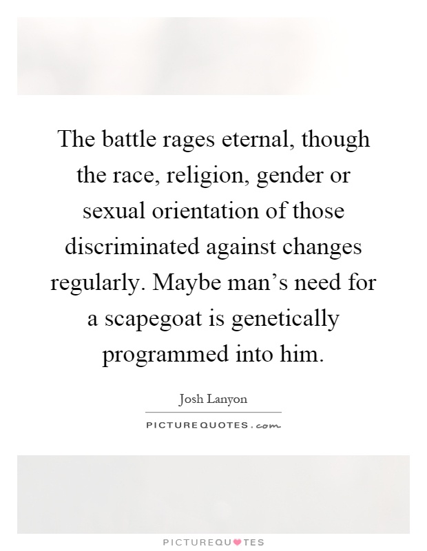 The battle rages eternal, though the race, religion, gender or sexual orientation of those discriminated against changes regularly. Maybe man's need for a scapegoat is genetically programmed into him Picture Quote #1