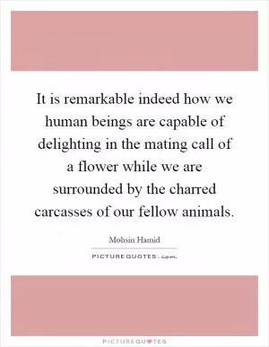 It is remarkable indeed how we human beings are capable of delighting in the mating call of a flower while we are surrounded by the charred carcasses of our fellow animals Picture Quote #1