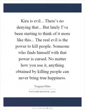 Kira is evil... There’s no denying that... But lately I’ve been starting to think of it more like this... The real evil is the power to kill people. Someone who finds himself with that power is cursed. No matter how you use it, anything obtained by killing people can never bring true happiness Picture Quote #1