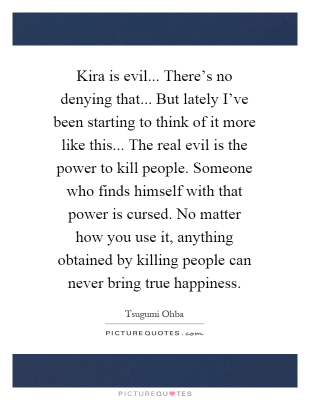 Kira is evil... There's no denying that... But lately I've been starting to think of it more like this... The real evil is the power to kill people. Someone who finds himself with that power is cursed. No matter how you use it, anything obtained by killing people can never bring true happiness Picture Quote #1