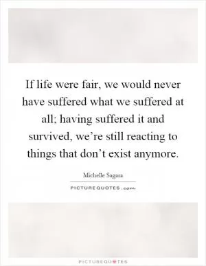 If life were fair, we would never have suffered what we suffered at all; having suffered it and survived, we’re still reacting to things that don’t exist anymore Picture Quote #1