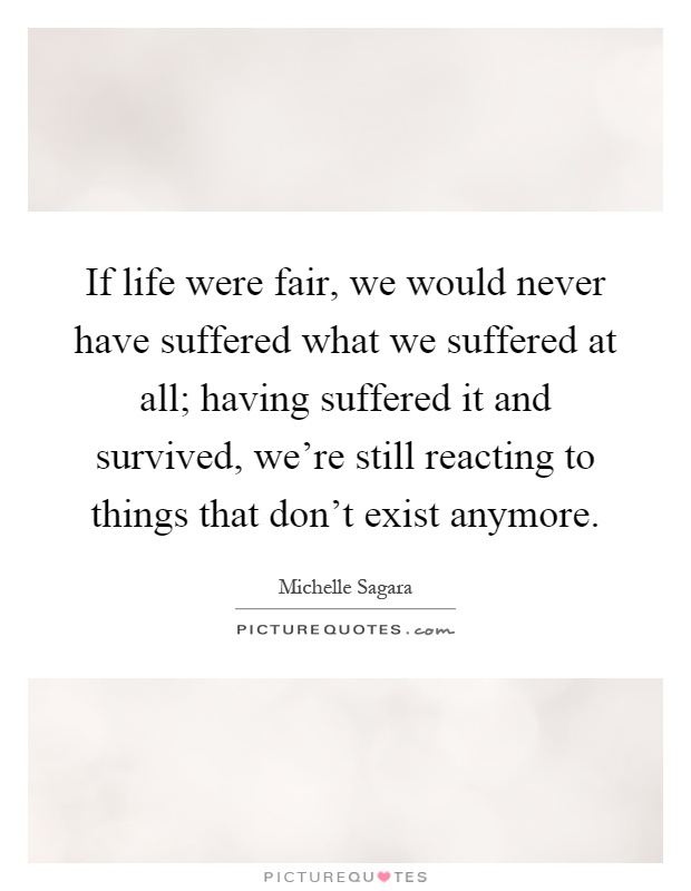 If life were fair, we would never have suffered what we suffered at all; having suffered it and survived, we're still reacting to things that don't exist anymore Picture Quote #1