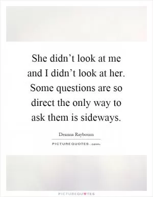 She didn’t look at me and I didn’t look at her. Some questions are so direct the only way to ask them is sideways Picture Quote #1