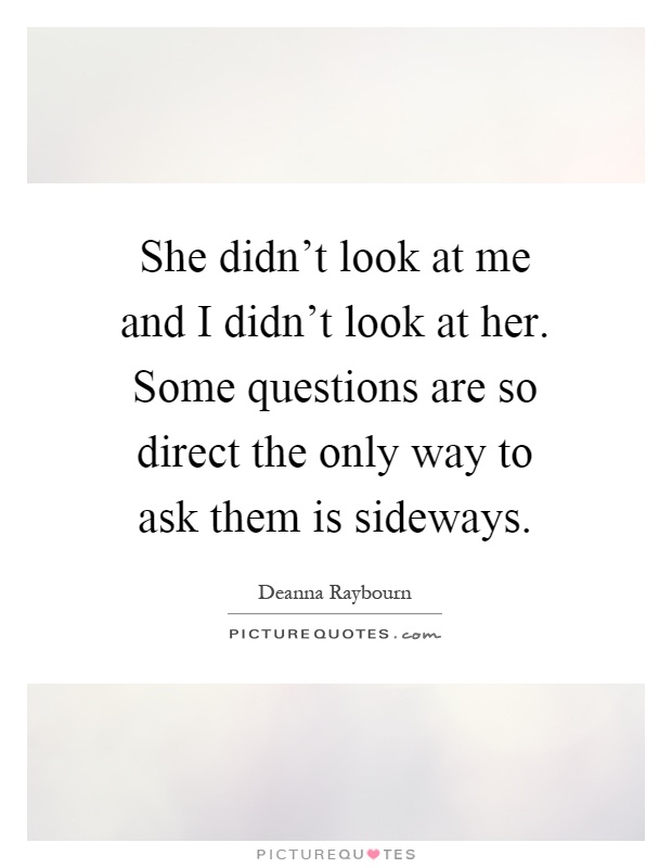 She didn't look at me and I didn't look at her. Some questions are so direct the only way to ask them is sideways Picture Quote #1