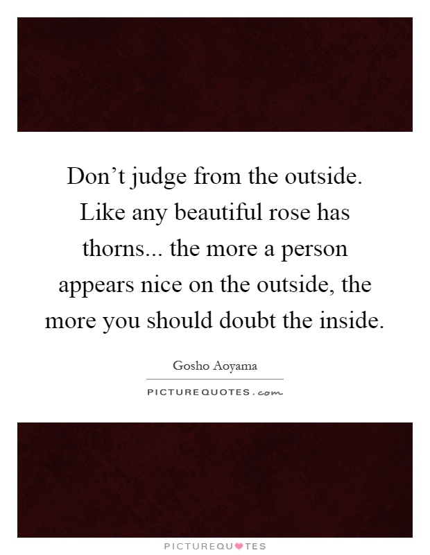 Don't judge from the outside. Like any beautiful rose has thorns... the more a person appears nice on the outside, the more you should doubt the inside Picture Quote #1