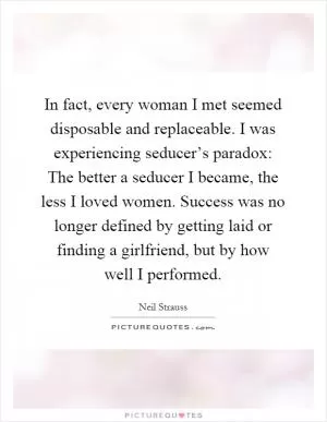 In fact, every woman I met seemed disposable and replaceable. I was experiencing seducer’s paradox: The better a seducer I became, the less I loved women. Success was no longer defined by getting laid or finding a girlfriend, but by how well I performed Picture Quote #1