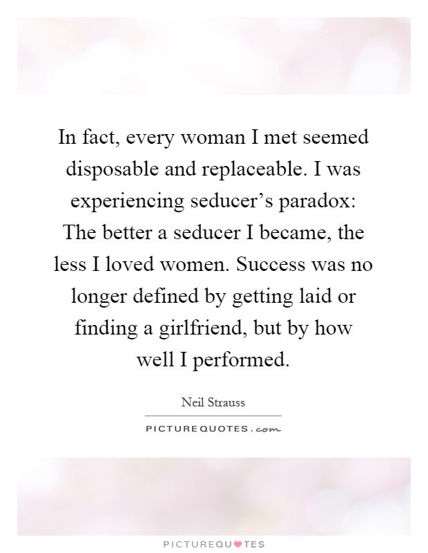In fact, every woman I met seemed disposable and replaceable. I was experiencing seducer's paradox: The better a seducer I became, the less I loved women. Success was no longer defined by getting laid or finding a girlfriend, but by how well I performed Picture Quote #1