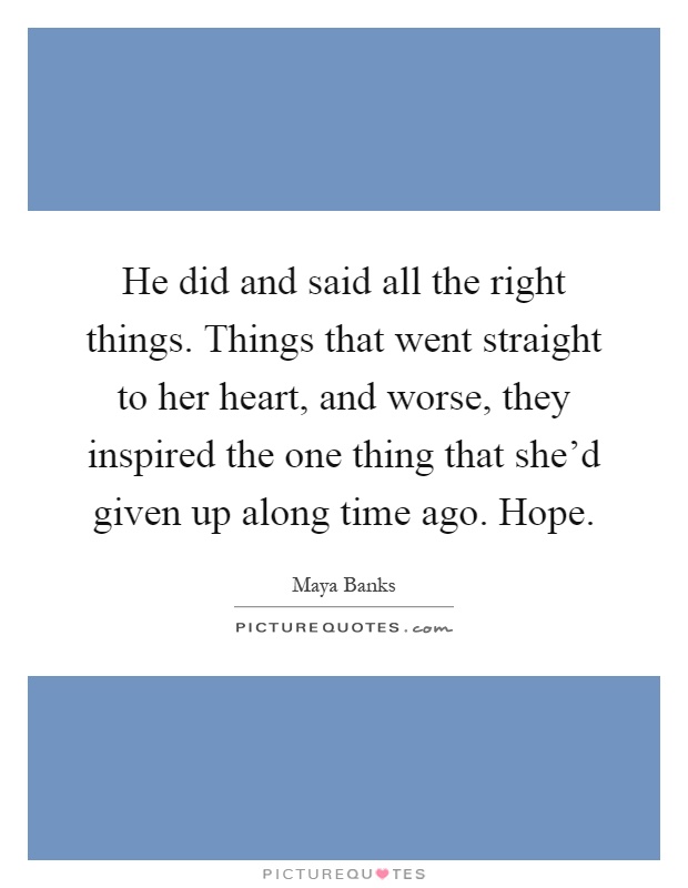He did and said all the right things. Things that went straight to her heart, and worse, they inspired the one thing that she'd given up along time ago. Hope Picture Quote #1