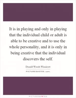 It is in playing and only in playing that the individual child or adult is able to be creative and to use the whole personality, and it is only in being creative that the individual discovers the self Picture Quote #1